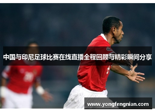 中国与印尼足球比赛在线直播全程回顾与精彩瞬间分享