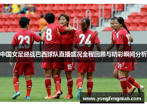 中国女足迎战巴西球队直播盛况全程回顾与精彩瞬间分析