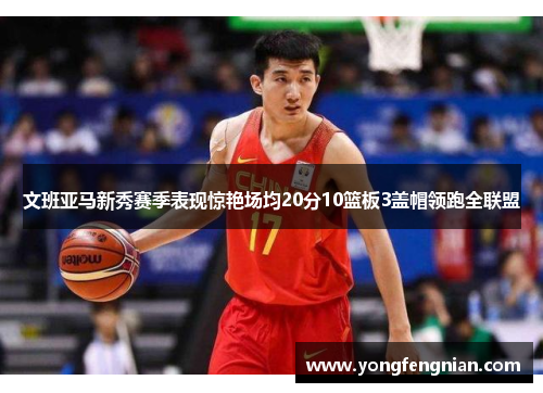 文班亚马新秀赛季表现惊艳场均20分10篮板3盖帽领跑全联盟